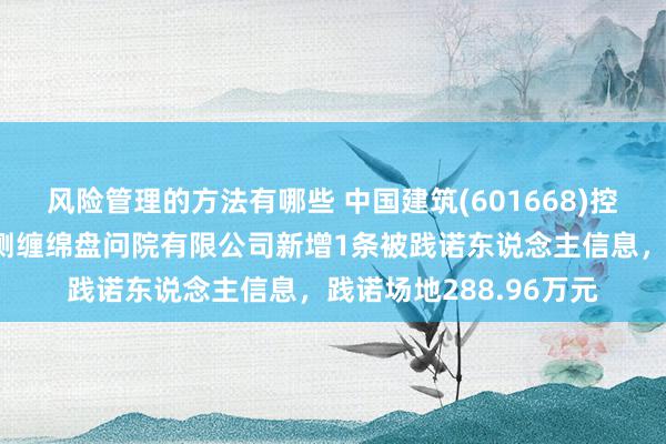 风险管理的方法有哪些 中国建筑(601668)控股的中国建筑西南勘测缠绵盘问院有限公司新增1条被践诺东说念主信息，践诺场地288.96万元