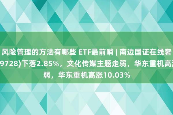 风险管理的方法有哪些 ETF最前哨 | 南边国证在线奢侈ETF(159728)下落2.85%，文化传媒主题走弱，华东重机高涨10.03%