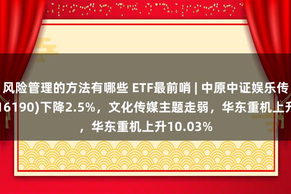 风险管理的方法有哪些 ETF最前哨 | 中原中证娱乐传媒ETF(516190)下降2.5%，文化传媒主题走弱，华东重机上升10.03%