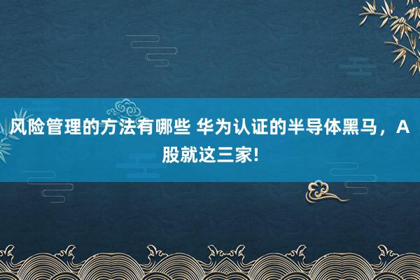 风险管理的方法有哪些 华为认证的半导体黑马，A股就这三家!