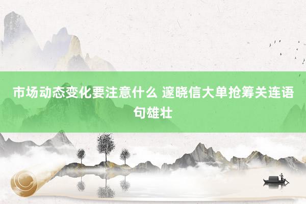 市场动态变化要注意什么 邃晓信大单抢筹关连语句雄壮