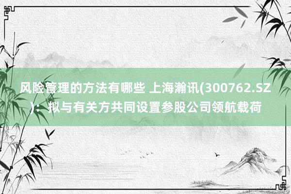 风险管理的方法有哪些 上海瀚讯(300762.SZ)：拟与有关方共同设置参股公司领航载荷