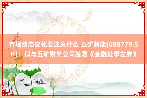 市场动态变化要注意什么 五矿新能(688779.SH)：拟与五矿财务公司签署《金融处事左券》