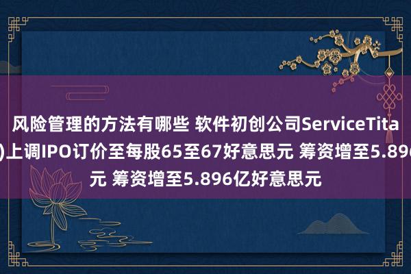 风险管理的方法有哪些 软件初创公司ServiceTitan(TTAN.US)上调IPO订价至每股65至67好意思元 筹资增至5.896亿好意思元