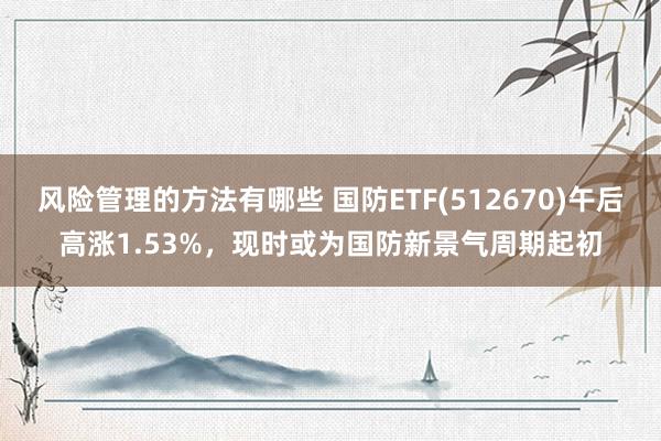 风险管理的方法有哪些 国防ETF(512670)午后高涨1.53%，现时或为国防新景气周期起初