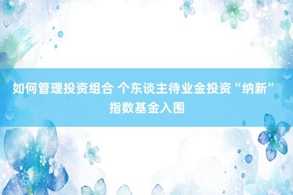 如何管理投资组合 个东谈主待业金投资“纳新” 指数基金入围