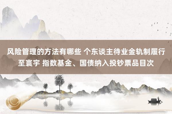 风险管理的方法有哪些 个东谈主待业金轨制履行至寰宇 指数基金、国债纳入投钞票品目次