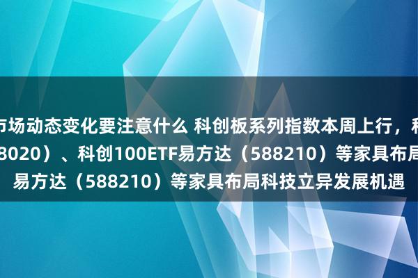 市场动态变化要注意什么 科创板系列指数本周上行，科创成长50ETF（588020）、科创100ETF易方达（588210）等家具布局科技立异发展机遇