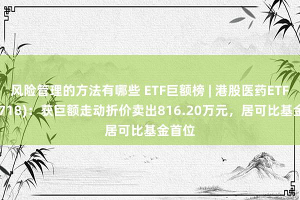 风险管理的方法有哪些 ETF巨额榜 | 港股医药ETF(159718)：获巨额走动折价卖出816.20万元，居可比基金首位