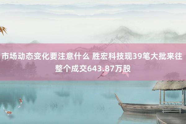 市场动态变化要注意什么 胜宏科技现39笔大批来往 整个成交643.87万股