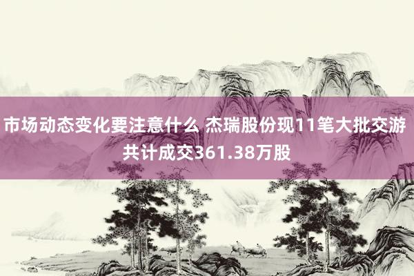 市场动态变化要注意什么 杰瑞股份现11笔大批交游 共计成交361.38万股