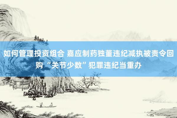 如何管理投资组合 嘉应制药独董违纪减执被责令回购 “关节少数”犯罪违纪当重办