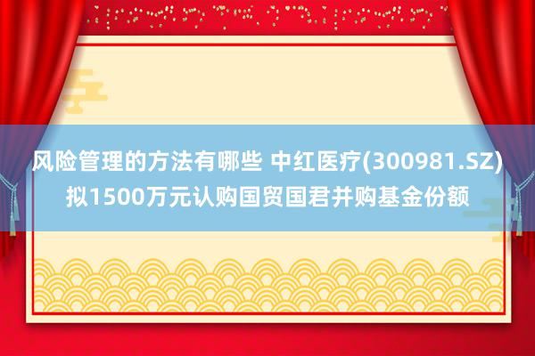 风险管理的方法有哪些 中红医疗(300981.SZ)拟1500万元认购国贸国君并购基金份额