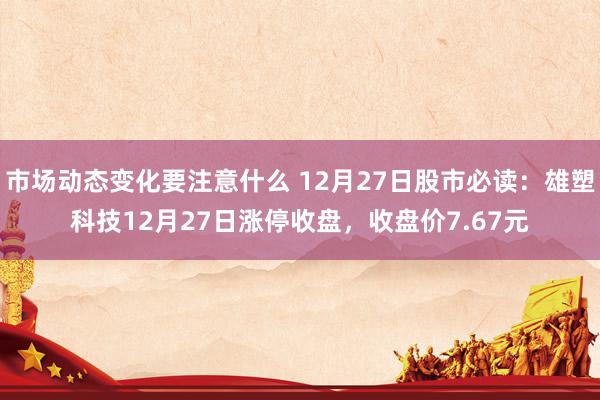 市场动态变化要注意什么 12月27日股市必读：雄塑科技12月27日涨停收盘，收盘价7.67元