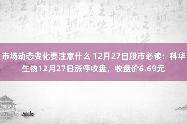 市场动态变化要注意什么 12月27日股市必读：科华生物12月27日涨停收盘，收盘价6.69元