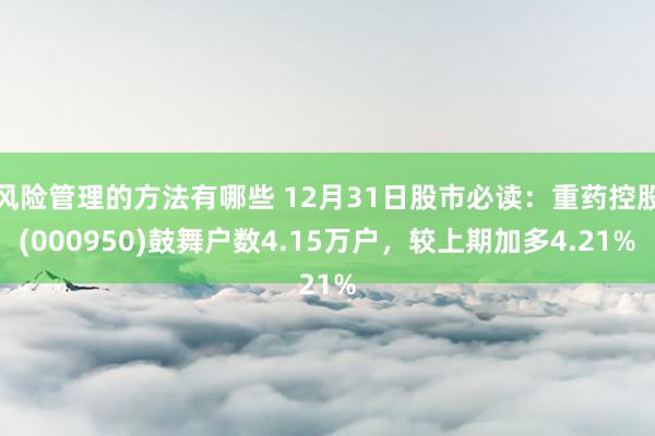 风险管理的方法有哪些 12月31日股市必读：重药控股(000950)鼓舞户数4.15万户，较上期加多4.21%