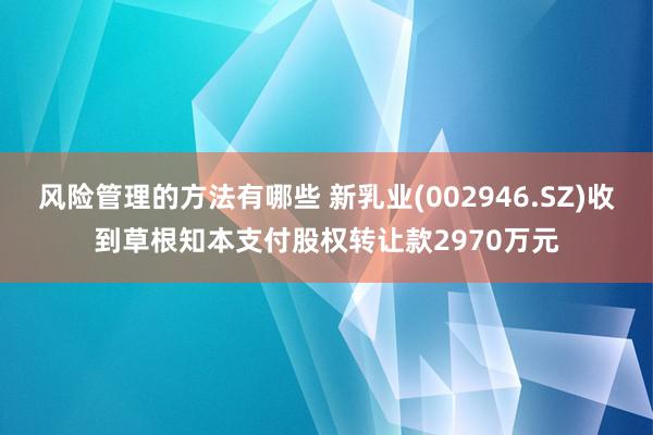 风险管理的方法有哪些 新乳业(002946.SZ)收到草根知本支付股权转让款2970万元