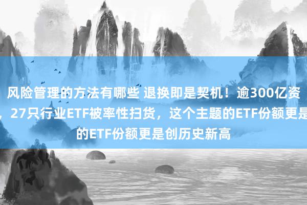 风险管理的方法有哪些 退换即是契机！逾300亿资金进场抄底，27只行业ETF被率性扫货，这个主题的ETF份额更是创历史新高