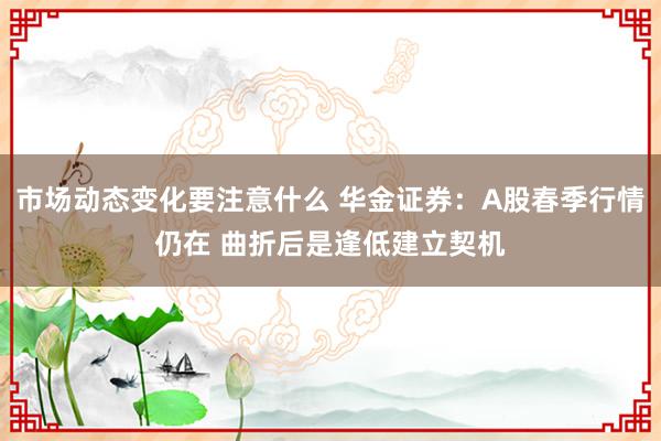 市场动态变化要注意什么 华金证券：A股春季行情仍在 曲折后是逢低建立契机