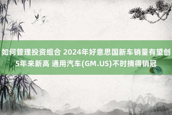 如何管理投资组合 2024年好意思国新车销量有望创5年来新高 通用汽车(GM.US)不时摘得销冠