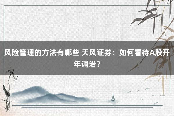 风险管理的方法有哪些 天风证券：如何看待A股开年调治？