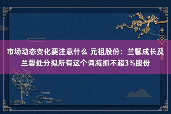 市场动态变化要注意什么 元祖股份：兰馨成长及兰馨处分拟所有这个词减抓不超3%股份