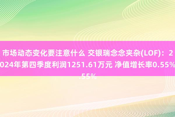 市场动态变化要注意什么 交银瑞念念夹杂(LOF)：2024年第四季度利润1251.61万元 净值增长率0.55%