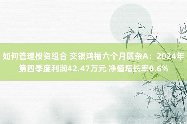 如何管理投资组合 交银鸿福六个月羼杂A：2024年第四季度利润42.47万元 净值增长率0.6%