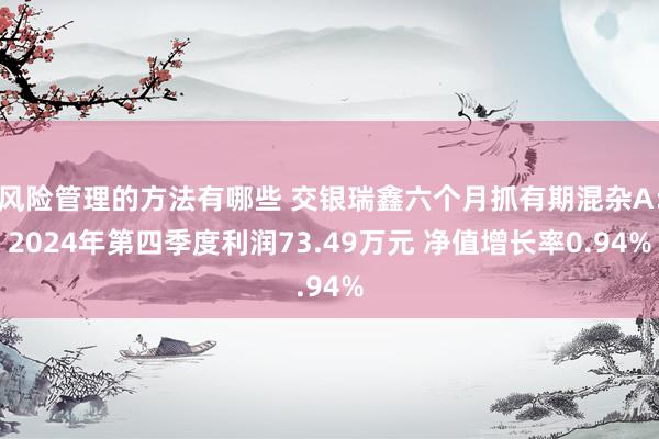 风险管理的方法有哪些 交银瑞鑫六个月抓有期混杂A：2024年第四季度利润73.49万元 净值增长率0.94%