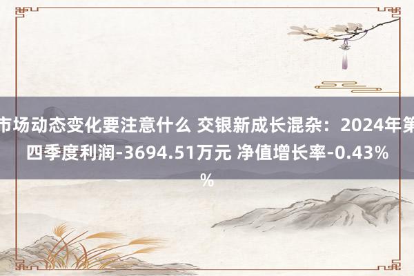 市场动态变化要注意什么 交银新成长混杂：2024年第四季度利润-3694.51万元 净值增长率-0.43%