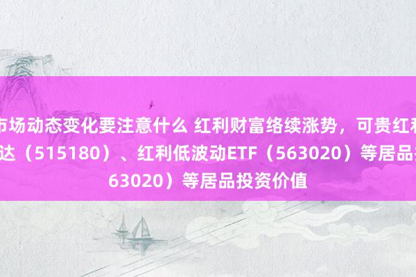 市场动态变化要注意什么 红利财富络续涨势，可贵红利ETF易方达（515180）、红利低波动ETF（563020）等居品投资价值