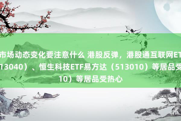 市场动态变化要注意什么 港股反弹，港股通互联网ETF（513040）、恒生科技ETF易方达（513010）等居品受热心