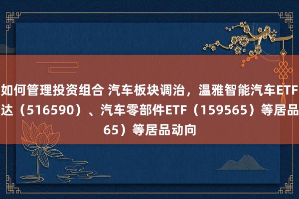 如何管理投资组合 汽车板块调治，温雅智能汽车ETF易方达（516590）、汽车零部件ETF（159565）等居品动向