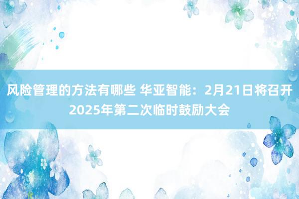 风险管理的方法有哪些 华亚智能：2月21日将召开2025年第二次临时鼓励大会