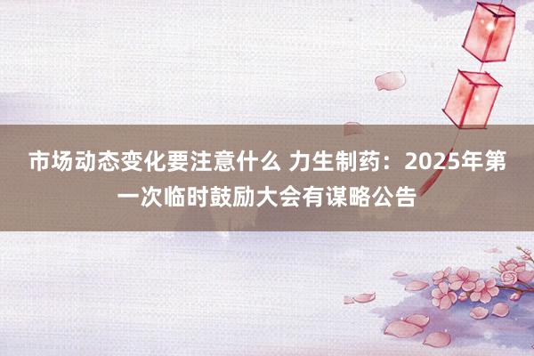 市场动态变化要注意什么 力生制药：2025年第一次临时鼓励大会有谋略公告