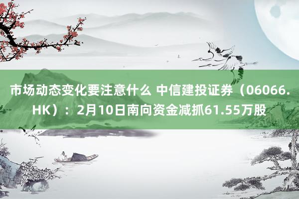 市场动态变化要注意什么 中信建投证券（06066.HK）：2月10日南向资金减抓61.55万股