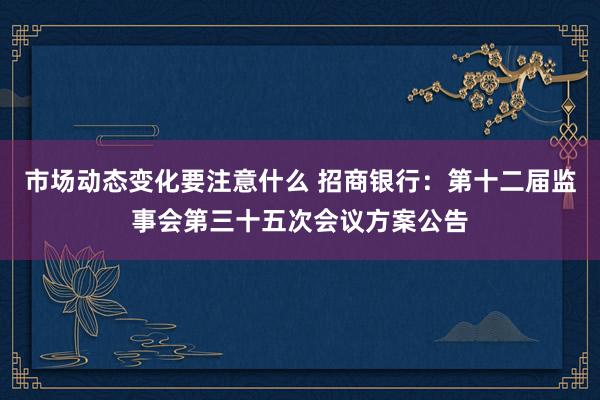 市场动态变化要注意什么 招商银行：第十二届监事会第三十五次会议方案公告