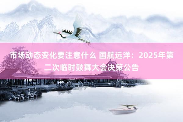 市场动态变化要注意什么 国航远洋：2025年第二次临时鼓舞大会决策公告