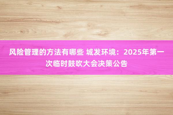 风险管理的方法有哪些 城发环境：2025年第一次临时鼓吹大会决策公告