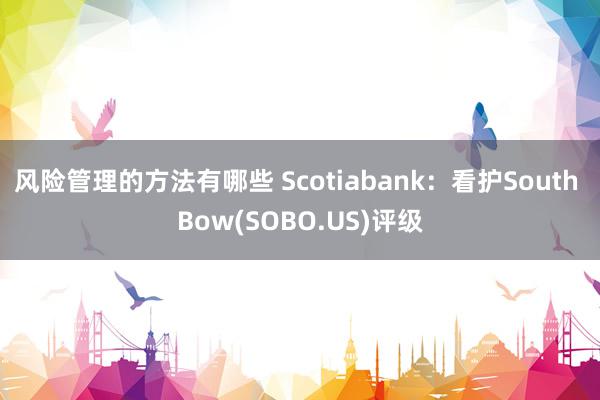 风险管理的方法有哪些 Scotiabank：看护South Bow(SOBO.US)评级