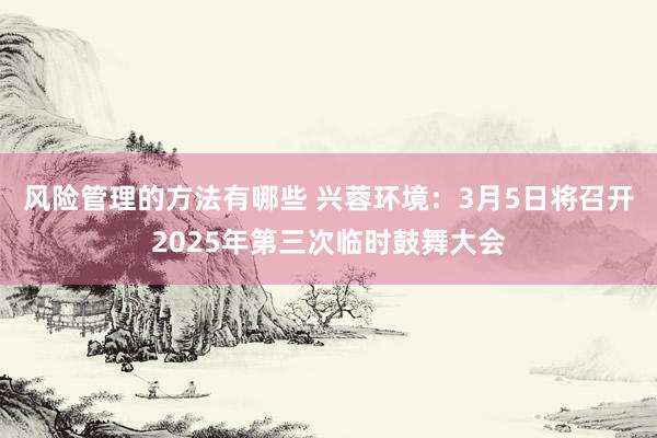 风险管理的方法有哪些 兴蓉环境：3月5日将召开2025年第三次临时鼓舞大会