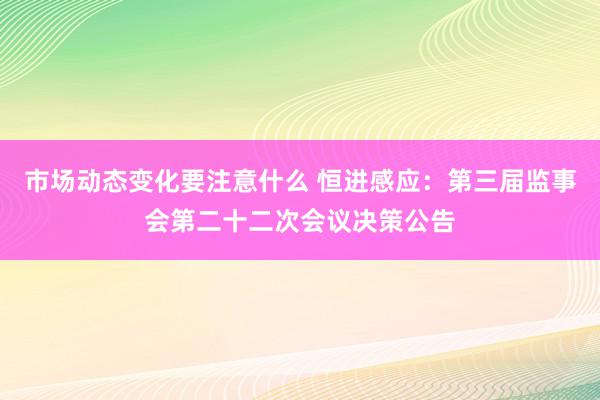 市场动态变化要注意什么 恒进感应：第三届监事会第二十二次会议决策公告