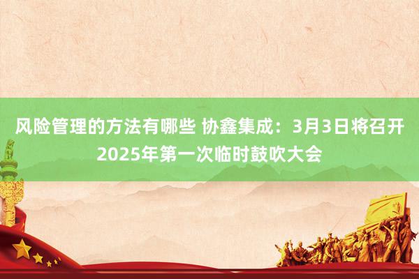 风险管理的方法有哪些 协鑫集成：3月3日将召开2025年第一次临时鼓吹大会