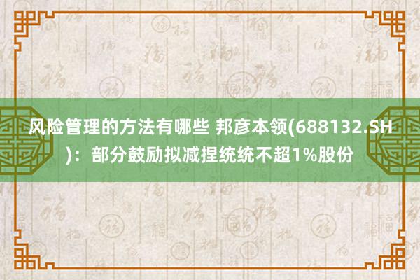 风险管理的方法有哪些 邦彦本领(688132.SH)：部分鼓励拟减捏统统不超1%股份