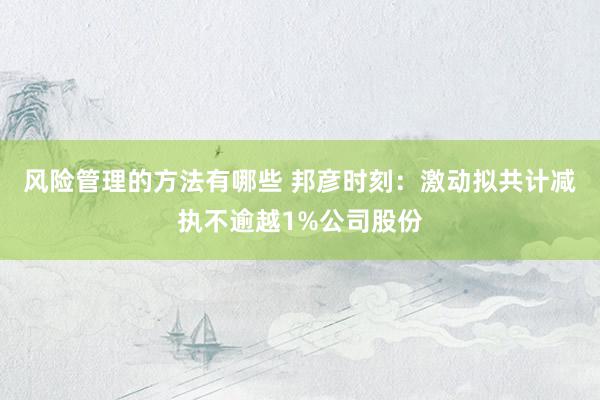 风险管理的方法有哪些 邦彦时刻：激动拟共计减执不逾越1%公司股份