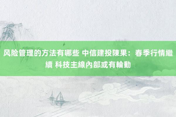 风险管理的方法有哪些 中信建投陳果：春季行情繼續 科技主線內部或有輪動