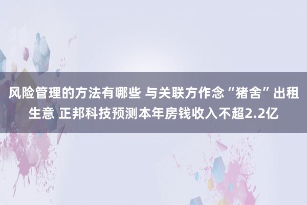 风险管理的方法有哪些 与关联方作念“猪舍”出租生意 正邦科技预测本年房钱收入不超2.2亿