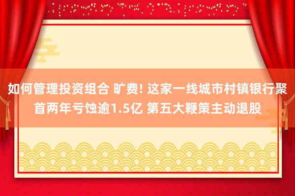 如何管理投资组合 旷费! 这家一线城市村镇银行聚首两年亏蚀逾1.5亿 第五大鞭策主动退股