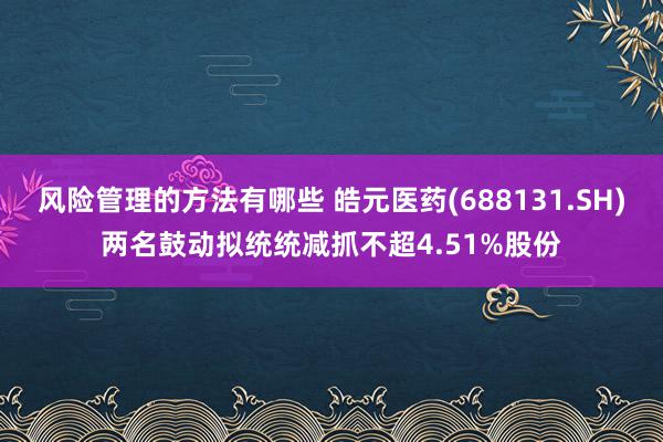 风险管理的方法有哪些 皓元医药(688131.SH)两名鼓动拟统统减抓不超4.51%股份