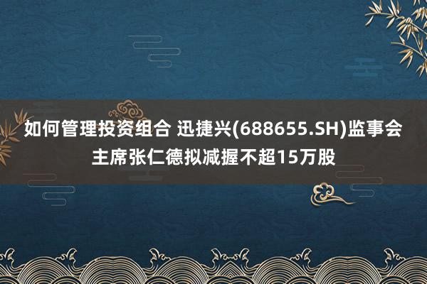 如何管理投资组合 迅捷兴(688655.SH)监事会主席张仁德拟减握不超15万股